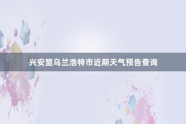 兴安盟乌兰浩特市近期天气预告查询