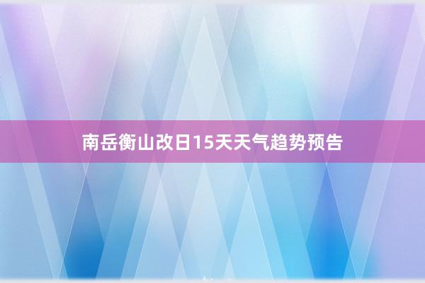 南岳衡山改日15天天气趋势预告